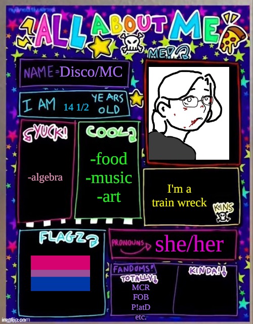 All about me! (Og temp by Jade) | Disco/MC; 14 1/2; -food
-music
-art; -algebra; I'm a train wreck; she/her; MCR
FOB
P!atD
etc. | image tagged in all about me og temp by jade | made w/ Imgflip meme maker