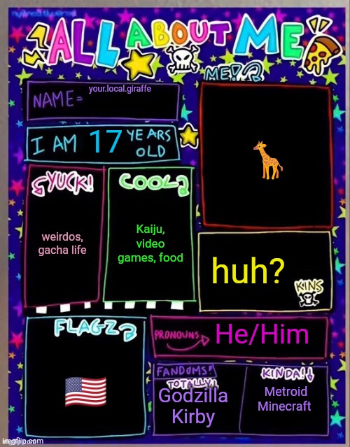 All about me! (Og temp by Jade) | your.local.giraffe; 🦒; 17; Kaiju, video games, food; weirdos, gacha life; huh? He/Him; 🇺🇲; Godzilla
Kirby; Metroid
Minecraft | image tagged in all about me og temp by jade | made w/ Imgflip meme maker