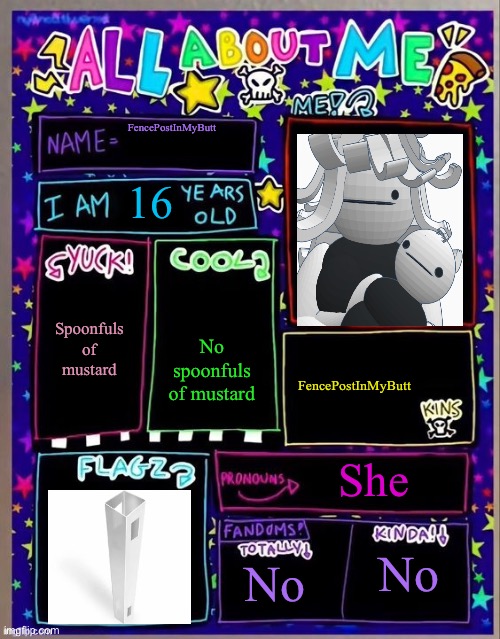 All about me! (Og temp by Jade) | FencePostInMyButt; 16; Spoonfuls of mustard; No spoonfuls of mustard; FencePostInMyButt; She; No; No | image tagged in all about me og temp by jade | made w/ Imgflip meme maker