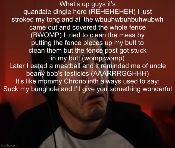 Markie disgust | What’s up guys it’s quandale dingle here (REHEHEHEH) I just stroked my tong and all the wbuuhwbuhbuhwubwh came out and covered the whole fence (BWOMP) I tried to clean the mess by putting the fence pieces up my butt to clean them but the fence post got stuck in my butt (womp womp)
Later I eated a meatball and it reminded me of uncle beany bob’s testicles (AAARRRGGHHH)
It’s like mommy Chronolinth always used to say:
Suck my bunghole and I’ll give you something wonderful | image tagged in markie disgust | made w/ Imgflip meme maker