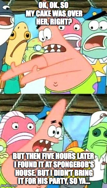 Put It Somewhere Else Patrick | OK, OK. SO MY CAKE WAS OVER HER, RIGHT? BUT THEN FIVE HOURS LATER I FOUND IT AT SPONGEBOB'S HOUSE. BUT I DIDN'T BRING IT FOR HIS PARTY, SO Y | image tagged in memes,put it somewhere else patrick | made w/ Imgflip meme maker