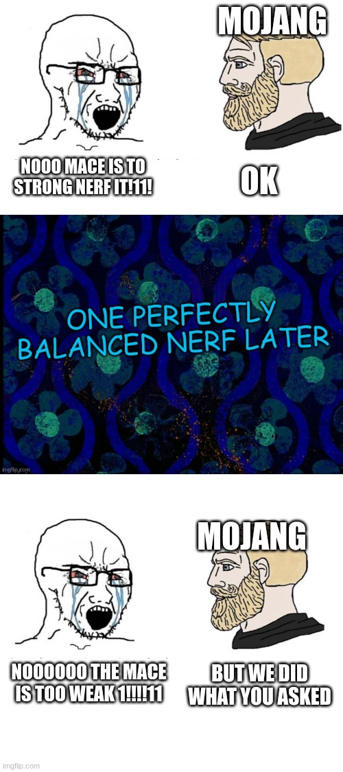 the mace is fine stop complaining | MOJANG; NOOO MACE IS TO STRONG NERF IT!11! OK; MOJANG; NOOOOOO THE MACE IS TOO WEAK 1!!!!11; BUT WE DID WHAT YOU ASKED | image tagged in memes | made w/ Imgflip meme maker