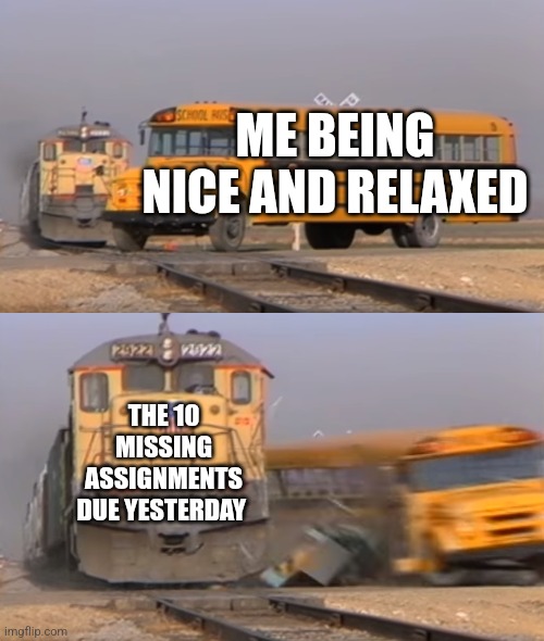 Train hitting my brain | ME BEING NICE AND RELAXED; THE 10 MISSING ASSIGNMENTS DUE YESTERDAY | image tagged in a train hitting a school bus | made w/ Imgflip meme maker