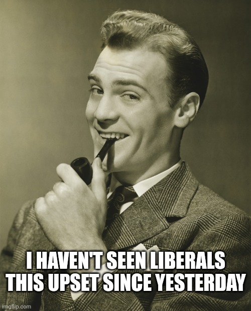 Smug | I HAVEN'T SEEN LIBERALS THIS UPSET SINCE YESTERDAY | image tagged in smug,liberals | made w/ Imgflip meme maker