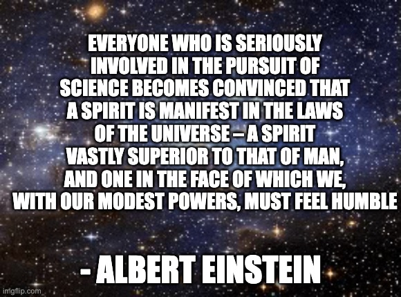 the pursuit of science | EVERYONE WHO IS SERIOUSLY INVOLVED IN THE PURSUIT OF SCIENCE BECOMES CONVINCED THAT A SPIRIT IS MANIFEST IN THE LAWS OF THE UNIVERSE – A SPIRIT VASTLY SUPERIOR TO THAT OF MAN, AND ONE IN THE FACE OF WHICH WE, WITH OUR MODEST POWERS, MUST FEEL HUMBLE; - ALBERT EINSTEIN | image tagged in outer space,spirit,alien,einstein,science | made w/ Imgflip meme maker