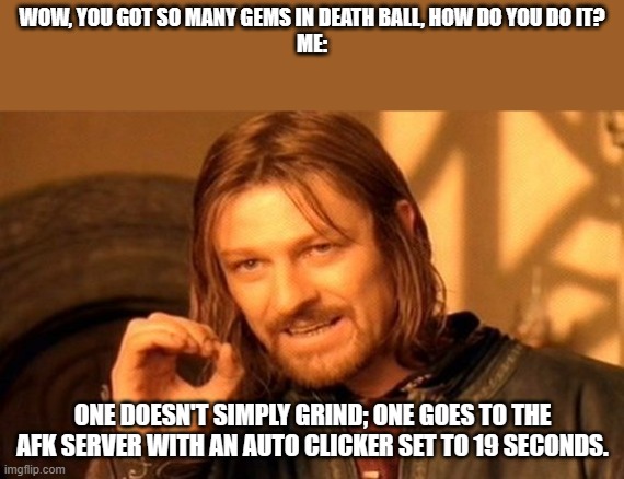 That what I do when getting gems in the game (it's very fun you should try Death Ball on Roblox) | WOW, YOU GOT SO MANY GEMS IN DEATH BALL, HOW DO YOU DO IT?
ME:; ONE DOESN'T SIMPLY GRIND; ONE GOES TO THE AFK SERVER WITH AN AUTO CLICKER SET TO 19 SECONDS. | image tagged in memes,one does not simply,roblox meme,roblox | made w/ Imgflip meme maker