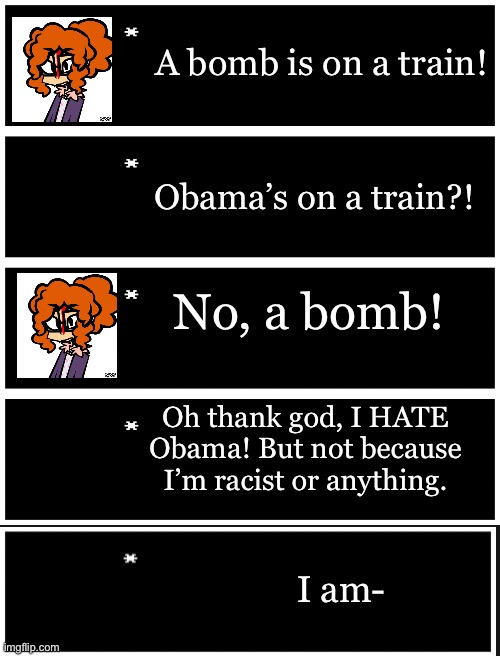 Gm! Repost this but with your ocs! | A bomb is on a train! Obama’s on a train?! No, a bomb! Oh thank god, I HATE Obama! But not because I’m racist or anything. I am- | image tagged in 4 undertale textboxes | made w/ Imgflip meme maker