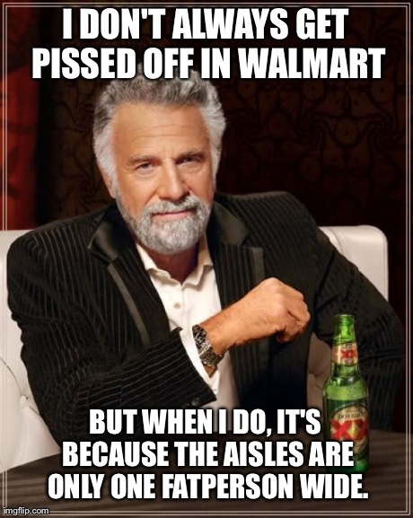 The Most Interesting Man In The World Meme | I DON'T ALWAYS GET PISSED OFF IN WALMART BUT WHEN I DO, IT'S BECAUSE THE AISLES ARE ONLY ONE FATPERSON WIDE. | image tagged in memes,the most interesting man in the world | made w/ Imgflip meme maker