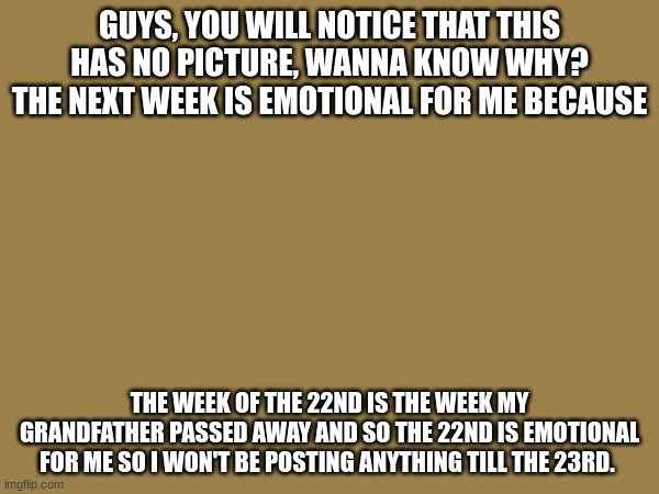 GUYS, YOU WILL NOTICE THAT THIS HAS NO PICTURE, WANNA KNOW WHY? THE NEXT WEEK IS EMOTIONAL FOR ME BECAUSE; THE WEEK OF THE 22ND IS THE WEEK MY GRANDFATHER PASSED AWAY AND SO THE 22ND IS EMOTIONAL FOR ME SO I WON'T BE POSTING ANYTHING TILL THE 23RD. | made w/ Imgflip meme maker