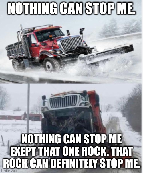 nothing can stop me! | NOTHING CAN STOP ME. NOTHING CAN STOP ME EXEPT THAT ONE ROCK. THAT ROCK CAN DEFINITELY STOP ME. | image tagged in nothing can stop me | made w/ Imgflip meme maker