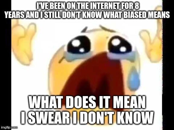 cursed crying emoji | I'VE BEEN ON THE INTERNET FOR 8 YEARS AND I STILL DON'T KNOW WHAT BIASED MEANS; WHAT DOES IT MEAN I SWEAR I DON'T KNOW | image tagged in cursed crying emoji | made w/ Imgflip meme maker