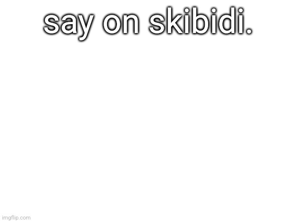 say on skibidi. | made w/ Imgflip meme maker