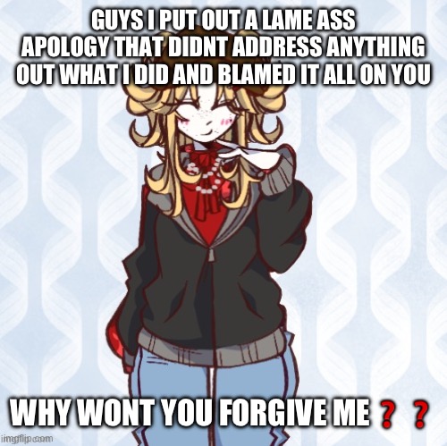 iridium announcement temp Made by sure_why_not v1 | GUYS I PUT OUT A LAME ASS APOLOGY THAT DIDNT ADDRESS ANYTHING OUT WHAT I DID AND BLAMED IT ALL ON YOU; WHY WONT YOU FORGIVE ME❓❓ | image tagged in iridium announcement temp made by sure_why_not v1 | made w/ Imgflip meme maker