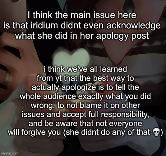 okay now im done fr | I think the main issue here is that iridium didnt even acknowledge what she did in her apology post; i think we've all learned from yt that the best way to actually apologize is to tell the whole audience exactly what you did wrong, to not blame it on other issues and accept full responsibility, and be aware that not everyone will forgive you (she didnt do any of that 💀) | made w/ Imgflip meme maker