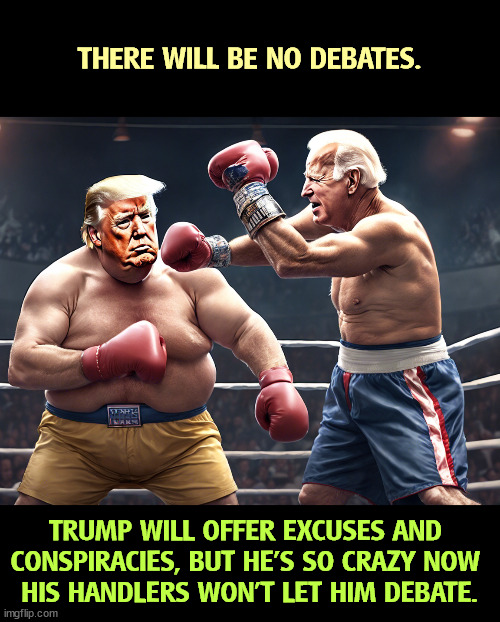 Trump will pull out (smutty joke here). | THERE WILL BE NO DEBATES. TRUMP WILL OFFER EXCUSES AND 
CONSPIRACIES, BUT HE'S SO CRAZY NOW 
HIS HANDLERS WON'T LET HIM DEBATE. | image tagged in biden,debates,trump,crazy,dementia | made w/ Imgflip meme maker