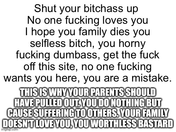 THIS IS WHY YOUR PARENTS SHOULD HAVE PULLED OUT. YOU DO NOTHING BUT CAUSE SUFFERING TO OTHERS. YOUR FAMILY DOESN'T LOVE YOU, YOU WORTHLESS BASTARD | made w/ Imgflip meme maker