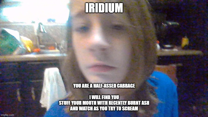 IRIDIUM; YOU ARE A HALF-ASSED CABBAGE
 
I WILL FIND YOU
STUFF YOUR MOUTH WITH RECENTLY BURNT ASH
AND WATCH AS YOU TRY TO SCREAM | made w/ Imgflip meme maker