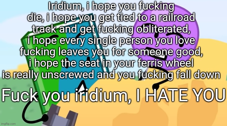 you exhaust me :/ | Iridium, i hope you fucking die, i hope you get tied to a railroad track and get fucking obliterated, i hope every single person you love fucking leaves you for someone good, i hope the seat in your ferris wheel is really unscrewed and you fucking fall down; Fuck you iridium, I HATE YOU | image tagged in you exhaust me / | made w/ Imgflip meme maker