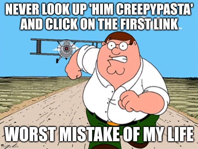 Worst mistake | NEVER LOOK UP 'HIM CREEPYPASTA' AND CLICK ON THE FIRST LINK; WORST MISTAKE OF MY LIFE | image tagged in peter griffin running away,oh no | made w/ Imgflip meme maker