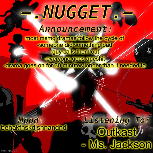 nugget’s super awesome announcement template | most msmg dramas follow the cycle of
-someone did something bad
-guy calls them out
-everyone goes apeshit
-drama goes on for 30 minutes longer than it needed to; Outkast - Ms. Jackson; behakfnskdjsnnandnd | image tagged in nugget s super awesome announcement template | made w/ Imgflip meme maker