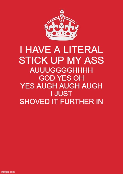 y'all wanted shitposts | I HAVE A LITERAL STICK UP MY ASS; AUUUGGGGHHHH GOD YES OH YES AUGH AUGH AUGH
I JUST SHOVED IT FURTHER IN | image tagged in memes,keep calm and carry on red | made w/ Imgflip meme maker