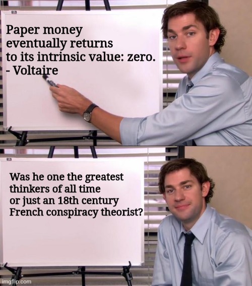 Jim Halpert Explains | Paper money eventually returns to its intrinsic value: zero.
- Voltaire; Was he one the greatest thinkers of all time or just an 18th century French conspiracy theorist? | image tagged in jim halpert explains | made w/ Imgflip meme maker
