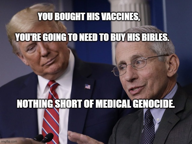 Trump and Fauci You Don't Make The Timeline The Virus Does | YOU BOUGHT HIS VACCINES,                                     YOU'RE GOING TO NEED TO BUY HIS BIBLES. NOTHING SHORT OF MEDICAL GENOCIDE. | image tagged in trump and fauci you don't make the timeline the virus does | made w/ Imgflip meme maker