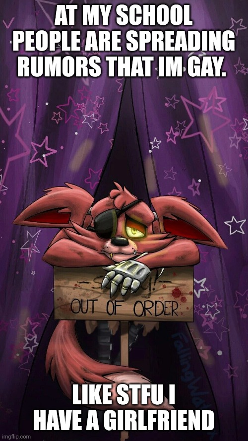 sad foxy | AT MY SCHOOL PEOPLE ARE SPREADING RUMORS THAT IM GAY. LIKE STFU I HAVE A GIRLFRIEND | image tagged in sad foxy | made w/ Imgflip meme maker