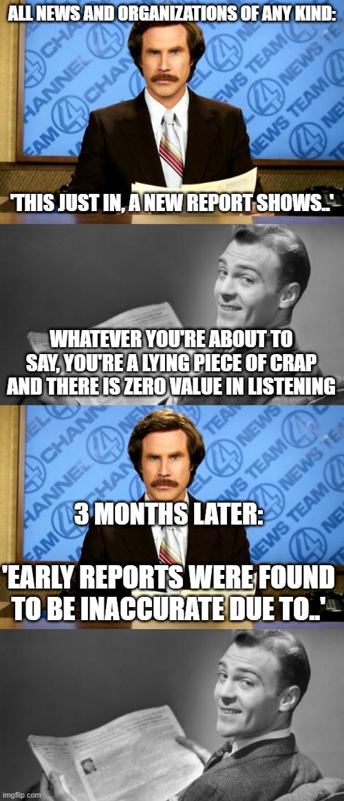 ALL NEWS AND ORGANIZATIONS OF ANY KIND:; 'THIS JUST IN, A NEW REPORT SHOWS..'; WHATEVER YOU'RE ABOUT TO SAY, YOU'RE A LYING PIECE OF CRAP AND THERE IS ZERO VALUE IN LISTENING; 3 MONTHS LATER:; 'EARLY REPORTS WERE FOUND TO BE INACCURATE DUE TO..' | image tagged in breaking news,50's newspaper | made w/ Imgflip meme maker