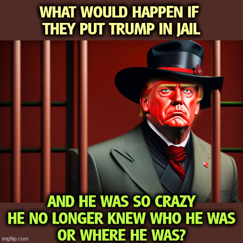 We're getting there. | WHAT WOULD HAPPEN IF 
THEY PUT TRUMP IN JAIL; AND HE WAS SO CRAZY
 HE NO LONGER KNEW WHO HE WAS 
OR WHERE HE WAS? | image tagged in trump,crazy,senile,bizarre,dementia,insane | made w/ Imgflip meme maker