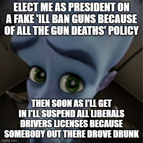 Megamind peeking | ELECT ME AS PRESIDENT ON A FAKE 'ILL BAN GUNS BECAUSE OF ALL THE GUN DEATHS' POLICY; THEN SOON AS I'LL GET IN I'LL SUSPEND ALL LIBERALS DRIVERS LICENSES BECAUSE SOMEBODY OUT THERE DROVE DRUNK | image tagged in megamind peeking | made w/ Imgflip meme maker