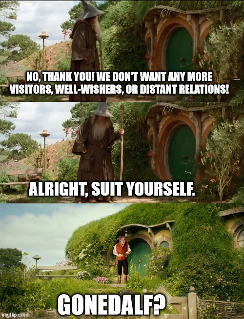 No thank you | NO, THANK YOU! WE DON'T WANT ANY MORE VISITORS, WELL-WISHERS, OR DISTANT RELATIONS! ALRIGHT, SUIT YOURSELF. GONEDALF? | image tagged in lord of the rings,bilbo,gandalf,the hobbit | made w/ Imgflip meme maker