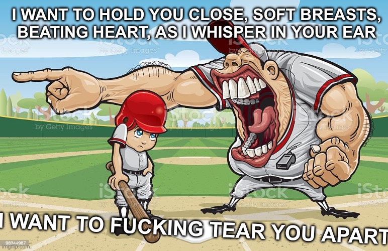 idk why i like this song so much out of nowhere ☠️ | I WANT TO HOLD YOU CLOSE, SOFT BREASTS, BEATING HEART, AS I WHISPER IN YOUR EAR; I WANT TO FUCKING TEAR YOU APART | image tagged in baseball coach yelling at kid | made w/ Imgflip meme maker