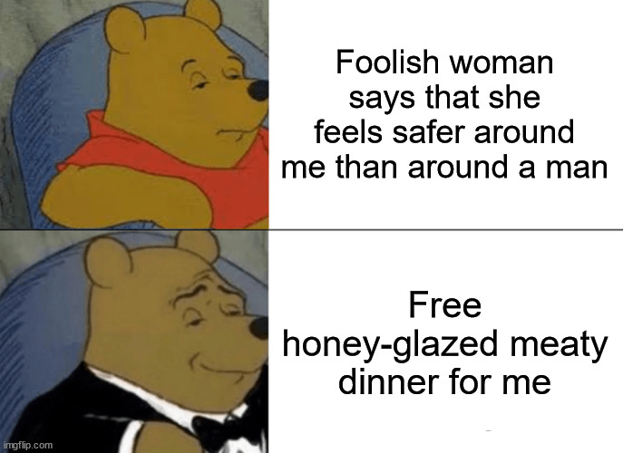 I don't know whether to be more concerned for us men or for bears at this point | Foolish woman says that she feels safer around me than around a man; Free honey-glazed meaty dinner for me | image tagged in memes,tuxedo winnie the pooh | made w/ Imgflip meme maker