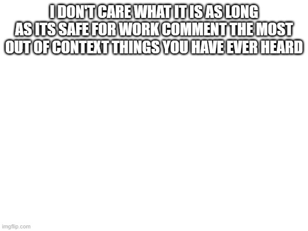I don't care about upvotes or views, just pick the dumbest stuff known to man :) | I DON'T CARE WHAT IT IS AS LONG AS ITS SAFE FOR WORK COMMENT THE MOST OUT OF CONTEXT THINGS YOU HAVE EVER HEARD | image tagged in memes | made w/ Imgflip meme maker