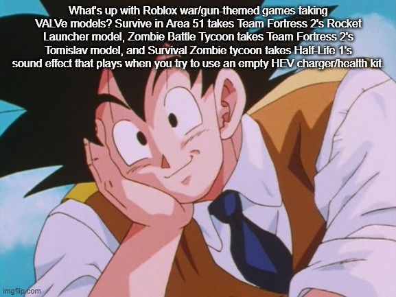 Condescending Goku Meme | What's up with Roblox war/gun-themed games taking VALVe models? Survive in Area 51 takes Team Fortress 2's Rocket Launcher model, Zombie Battle Tycoon takes Team Fortress 2's Tomislav model, and Survival Zombie tycoon takes Half-Life 1's sound effect that plays when you try to use an empty HEV charger/health kit. | image tagged in memes,condescending goku | made w/ Imgflip meme maker