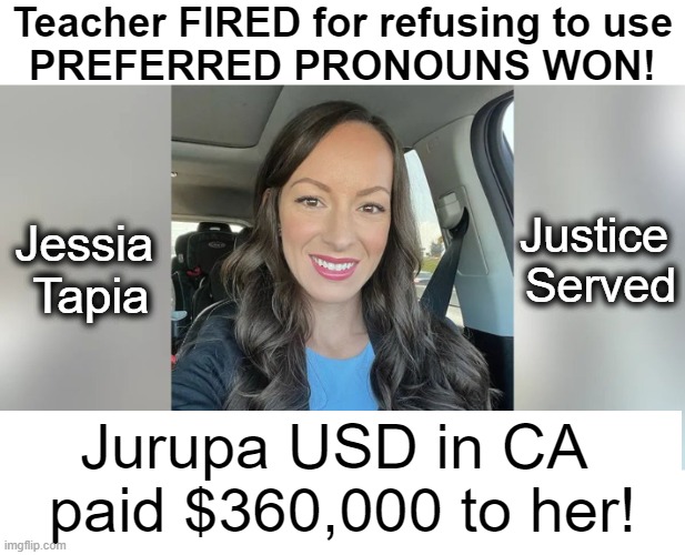 W i n n i n g! | Teacher FIRED for refusing to use
PREFERRED PRONOUNS WON! Jessia 
Tapia; Justice 
Served; Jurupa USD in CA 
paid $360,000 to her! | image tagged in political correctness,gender identity,you're fired,pronouns,judgement,california | made w/ Imgflip meme maker