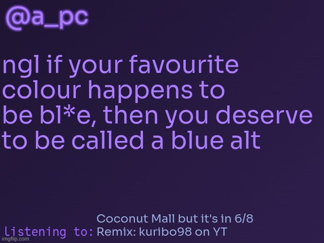 this was relevant 6 months ago | @a_pc; ngl if your favourite colour happens to be bl*e, then you deserve to be called a blue alt; Coconut Mall but it's in 6/8
Remix: kuribo98 on YT | image tagged in a_pc's temp 3 | made w/ Imgflip meme maker
