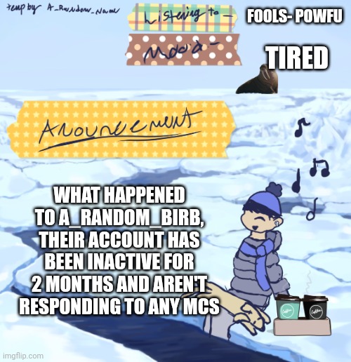 Walrus man’s anouncement temp | FOOLS- POWFU; TIRED; WHAT HAPPENED TO A_RANDOM_BIRB, THEIR ACCOUNT HAS BEEN INACTIVE FOR 2 MONTHS AND AREN'T RESPONDING TO ANY MCS | image tagged in walrus man s anouncement temp | made w/ Imgflip meme maker