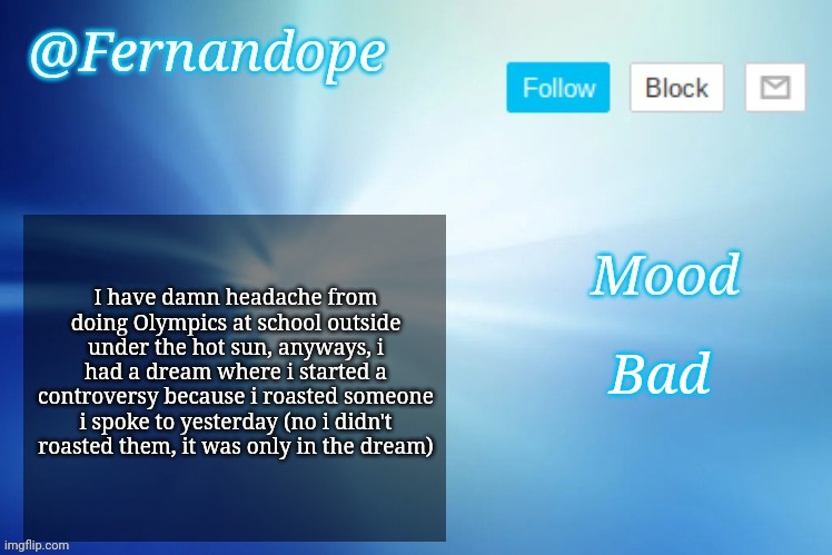 An even better Fernandope's Announcement/Speech template™ | I have damn headache from doing Olympics at school outside under the hot sun, anyways, i had a dream where i started a controversy because i roasted someone i spoke to yesterday (no i didn't roasted them, it was only in the dream); Bad | image tagged in an even better fernandope's announcement/speech template | made w/ Imgflip meme maker