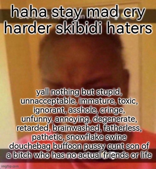 boohoo nigga i dont two fucking goddamn shits about your assess | haha stay mad cry harder skibidi haters; yall nothing but stupid, unnacceptable, immature, toxic, ignorant, asshole, cringe, unfunny, annoying, degenerate, retarded, brainwashed, fatherless, pathetic, snowflake swine douchebag buffoon pussy cunt son of a bitch who has no actual friends or life | image tagged in bro wants attention | made w/ Imgflip meme maker