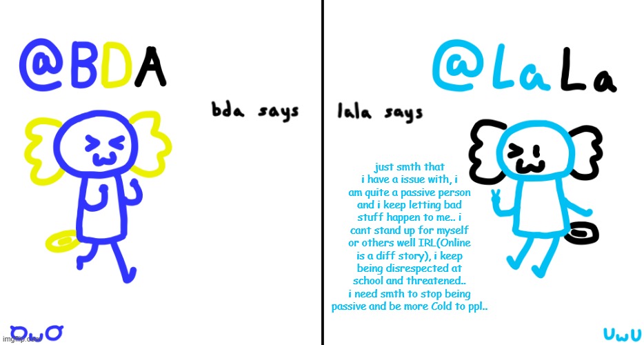 idk why i wanna do this rant but i need some ppl that i can talk with about it :/ | just smth that i have a issue with, i am quite a passive person and i keep letting bad stuff happen to me.. i cant stand up for myself or others well IRL(Online is a diff story), i keep being disrespected at school and threatened.. i need smth to stop being passive and be more Cold to ppl.. | image tagged in bda and lala announcment temp | made w/ Imgflip meme maker