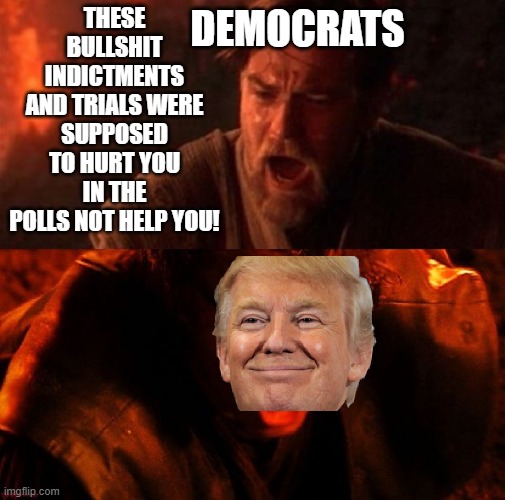Obi Wan Anakin I hate you | DEMOCRATS; THESE BULLSHIT INDICTMENTS AND TRIALS WERE SUPPOSED TO HURT YOU IN THE POLLS NOT HELP YOU! | image tagged in obi wan anakin i hate you | made w/ Imgflip meme maker