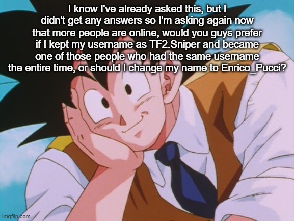 Condescending Goku Meme | I know I've already asked this, but I didn't get any answers so I'm asking again now that more people are online, would you guys prefer if I kept my username as TF2.Sniper and became one of those people who had the same username the entire time, or should I change my name to Enrico_Pucci? | image tagged in memes,condescending goku | made w/ Imgflip meme maker