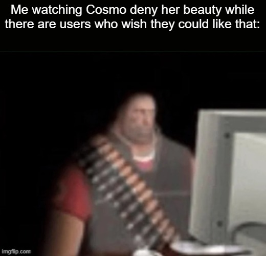 sad heavy computer | Me watching Cosmo deny her beauty while there are users who wish they could like that: | image tagged in sad heavy computer | made w/ Imgflip meme maker