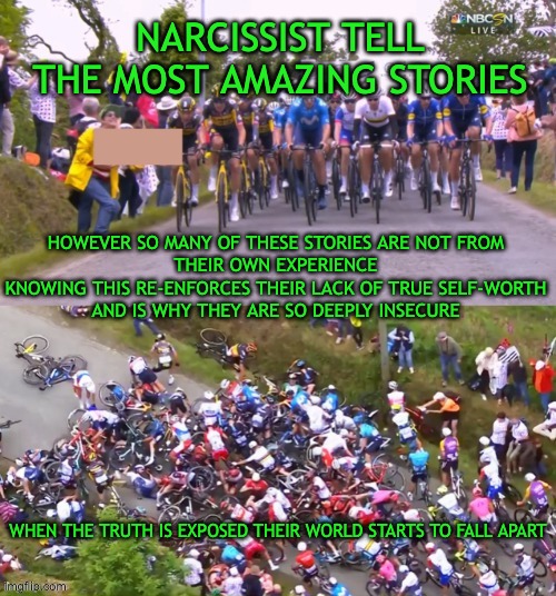 Tour de France Crash | NARCISSIST TELL THE MOST AMAZING STORIES; HOWEVER SO MANY OF THESE STORIES ARE NOT FROM 
THEIR OWN EXPERIENCE 
KNOWING THIS RE-ENFORCES THEIR LACK OF TRUE SELF-WORTH 
AND IS WHY THEY ARE SO DEEPLY INSECURE; WHEN THE TRUTH IS EXPOSED THEIR WORLD STARTS TO FALL APART | image tagged in tour de france crash | made w/ Imgflip meme maker