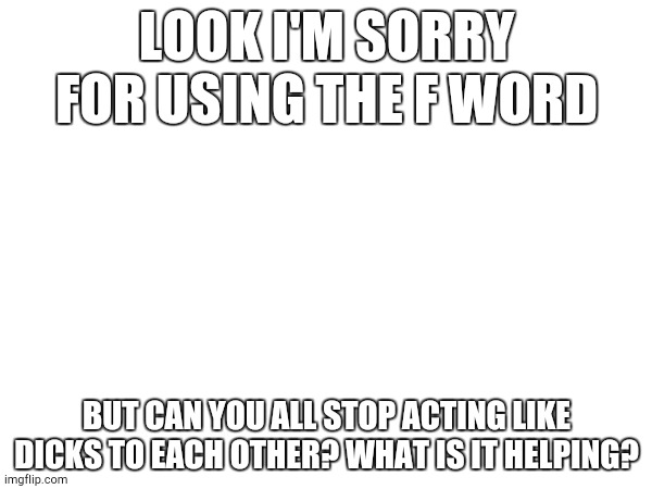 LOOK I'M SORRY FOR USING THE F WORD; BUT CAN YOU ALL STOP ACTING LIKE DICKS TO EACH OTHER? WHAT IS IT HELPING? | made w/ Imgflip meme maker