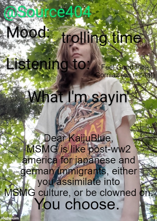 @KaijuBlue. | trolling time; Feel Good Inc - Gorrilaz (on repeat); Dear KaijuBlue, MSMG is like post-ww2 america for japanese and german immigrants, either you assimilate into MSMG culture, or be clowned on. You choose. | image tagged in source's temp | made w/ Imgflip meme maker