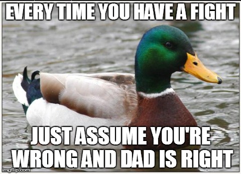 Actual Advice Mallard | EVERY TIME YOU HAVE A FIGHT JUST ASSUME YOU'RE WRONG AND DAD IS RIGHT | image tagged in memes,actual advice mallard,AdviceAnimals | made w/ Imgflip meme maker