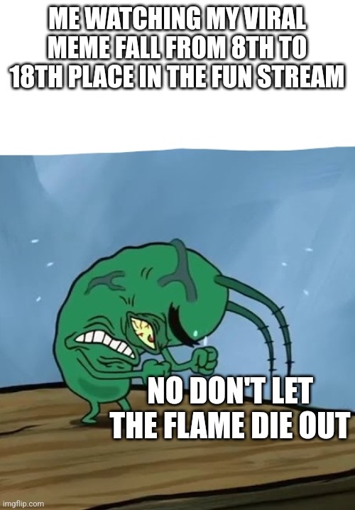 plankton mad spongebob movie | ME WATCHING MY VIRAL MEME FALL FROM 8TH TO 18TH PLACE IN THE FUN STREAM; NO DON'T LET THE FLAME DIE OUT | image tagged in plankton mad spongebob movie | made w/ Imgflip meme maker
